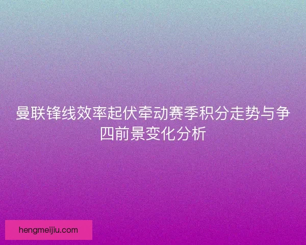曼联锋线效率起伏牵动赛季积分走势与争四前景变化分析