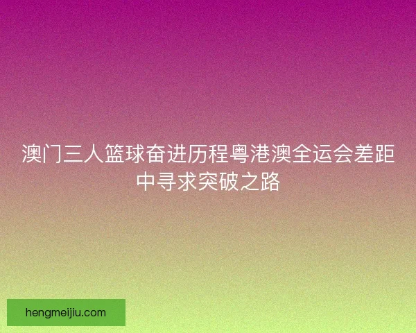 澳门三人篮球奋进历程粤港澳全运会差距中寻求突破之路
