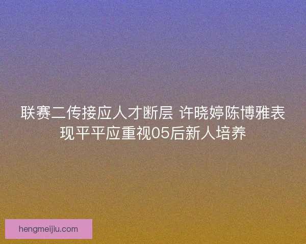 联赛二传接应人才断层 许晓婷陈博雅表现平平应重视05后新人培养