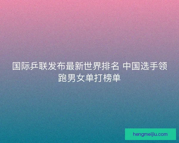 国际乒联发布最新世界排名 中国选手领跑男女单打榜单