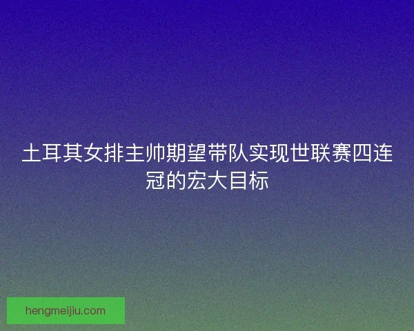 土耳其女排主帅期望带队实现世联赛四连冠的宏大目标