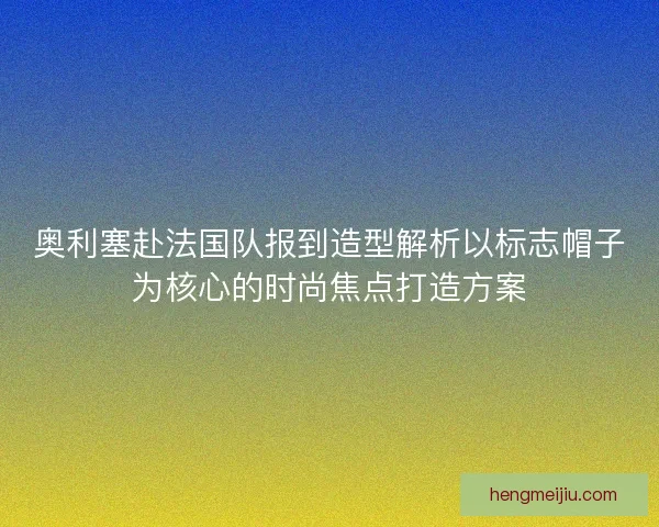 奥利塞赴法国队报到造型解析以标志帽子为核心的时尚焦点打造方案