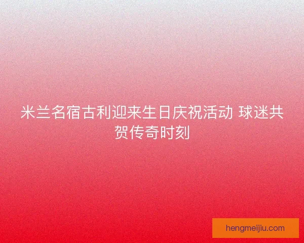 米兰名宿古利迎来生日庆祝活动 球迷共贺传奇时刻