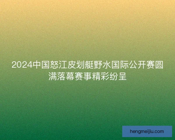 2024中国怒江皮划艇野水国际公开赛圆满落幕赛事精彩纷呈