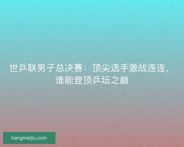 世乒联男子总决赛：顶尖选手激战连连，谁能登顶乒坛之巅