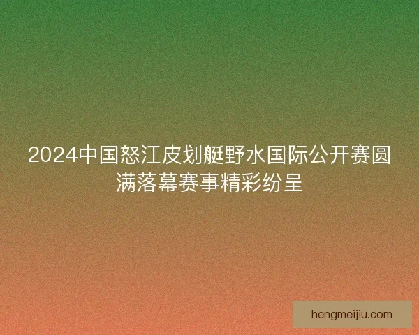 2024中国怒江皮划艇野水国际公开赛圆满落幕赛事精彩纷呈