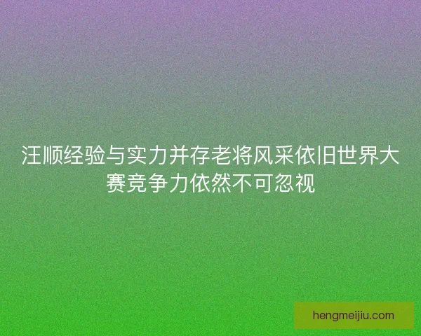 汪顺经验与实力并存老将风采依旧世界大赛竞争力依然不可忽视